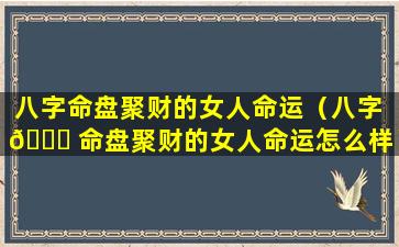 八字命盘聚财的女人命运（八字 🐘 命盘聚财的女人命运怎么样）